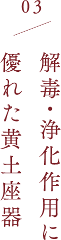 03 解毒・浄化作用に  優れた黄土座器